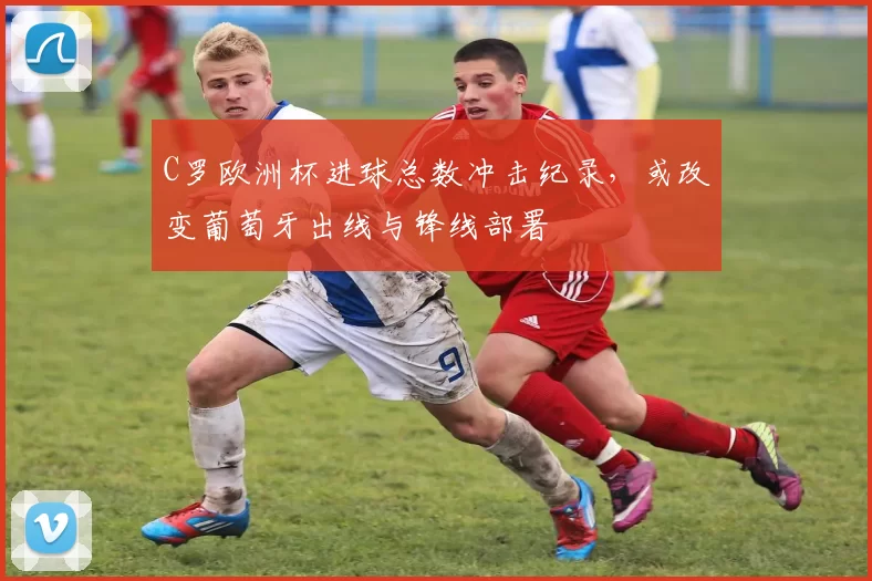 C罗欧洲杯进球总数冲击纪录，或改变葡萄牙出线与锋线部署