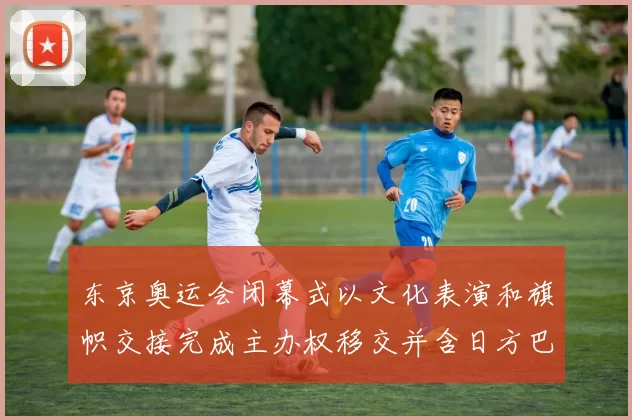 东京奥运会闭幕式以文化表演和旗帜交接完成主办权移交并含日方巴黎预演