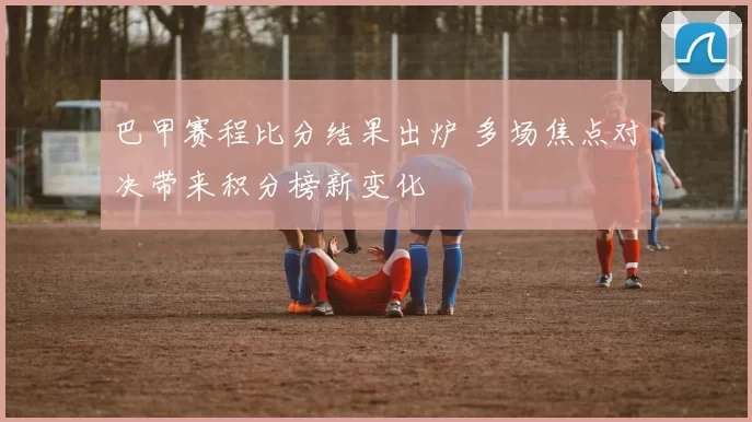 巴甲赛程比分结果出炉 多场焦点对决带来积分榜新变化