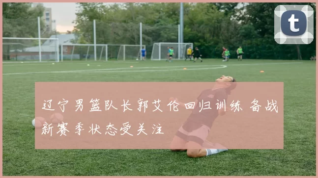 辽宁男篮队长郭艾伦回归训练 备战新赛季状态受关注