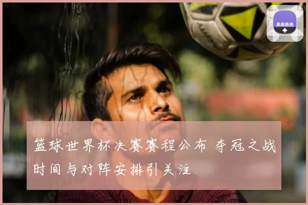 篮球世界杯决赛赛程公布 夺冠之战时间与对阵安排引关注