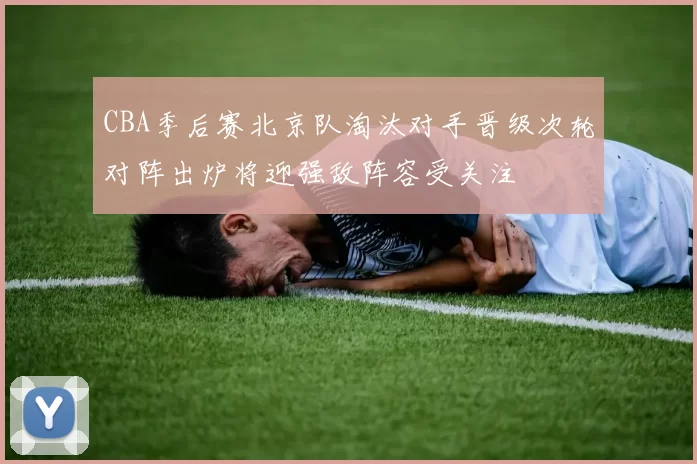 CBA季后赛北京队淘汰对手晋级次轮对阵出炉将迎强敌阵容受关注