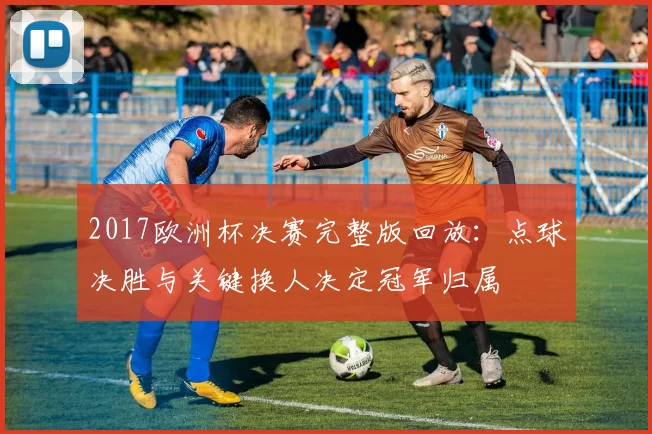2017欧洲杯决赛完整版回放：点球决胜与关键换人决定冠军归属