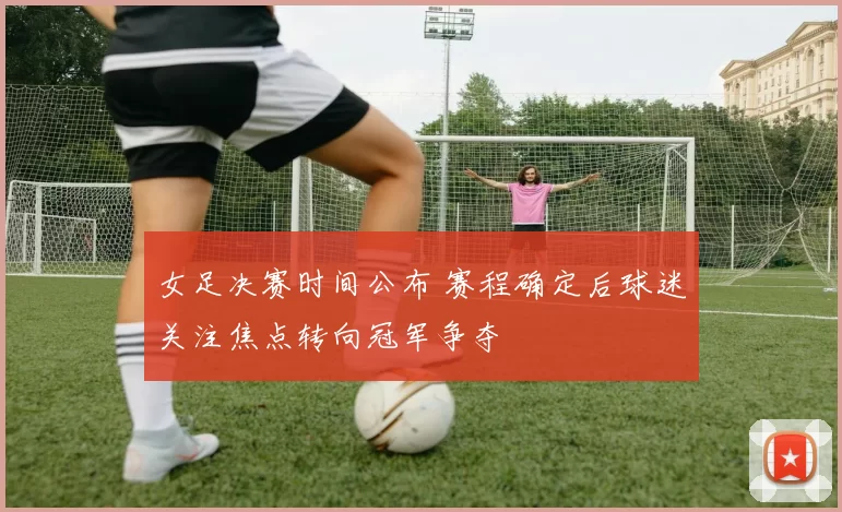 女足决赛时间公布 赛程确定后球迷关注焦点转向冠军争夺