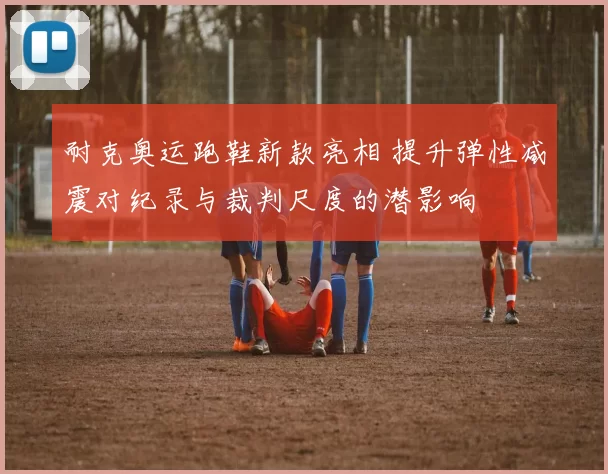 耐克奥运跑鞋新款亮相 提升弹性减震对纪录与裁判尺度的潜影响