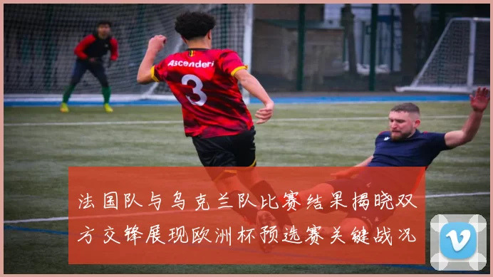 法国队与乌克兰队比赛结果揭晓双方交锋展现欧洲杯预选赛关键战况