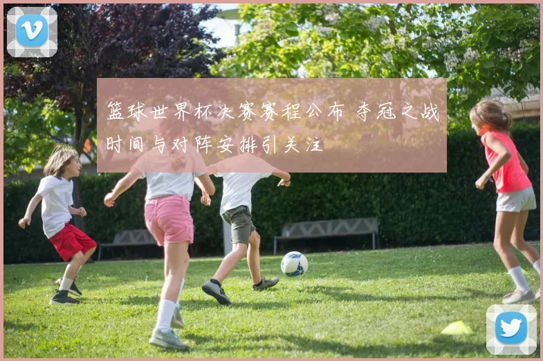 篮球世界杯决赛赛程公布 夺冠之战时间与对阵安排引关注