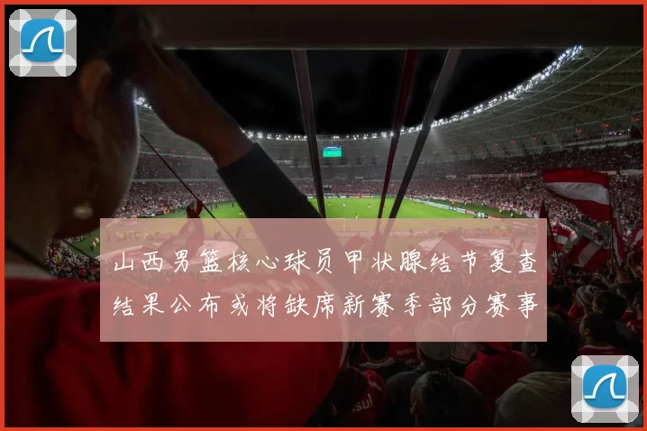 山西男篮核心球员甲状腺结节复查结果公布或将缺席新赛季部分赛事