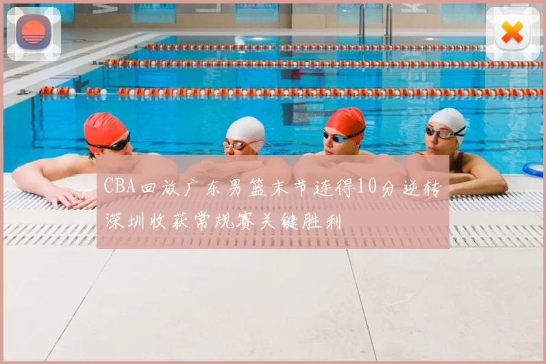CBA回放广东男篮末节连得10分逆转深圳收获常规赛关键胜利