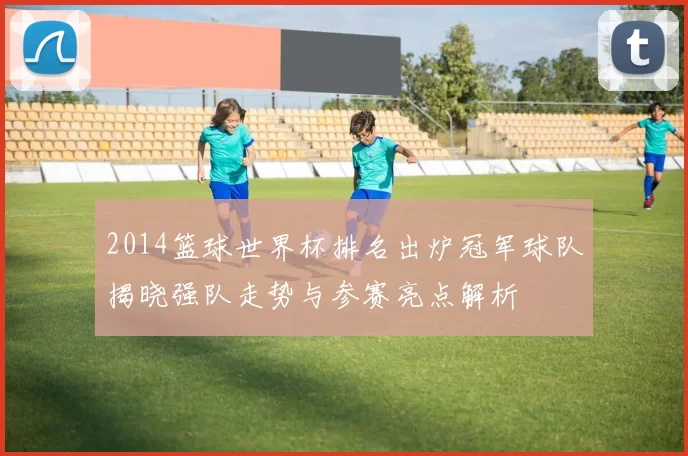 2014篮球世界杯排名出炉冠军球队揭晓强队走势与参赛亮点解析