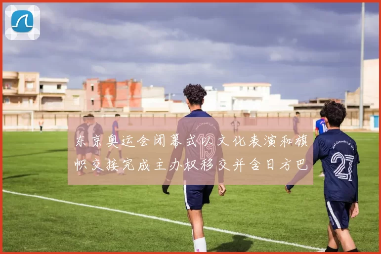 东京奥运会闭幕式以文化表演和旗帜交接完成主办权移交并含日方巴黎预演