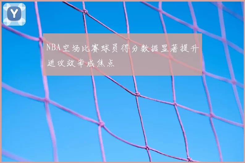 NBA空场比赛球员得分数据显著提升进攻效率成焦点