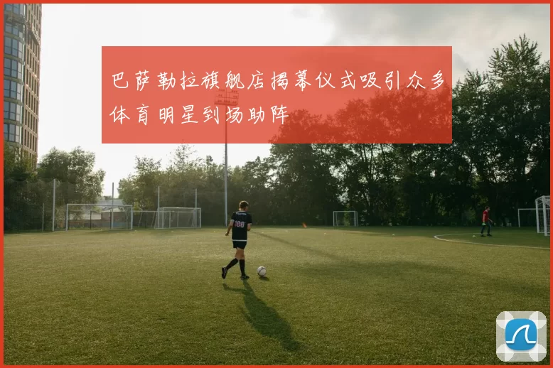 巴萨勒拉旗舰店揭幕仪式吸引众多体育明星到场助阵
