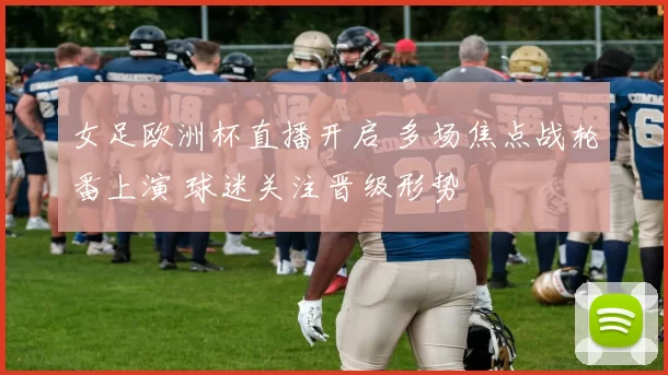 女足欧洲杯直播开启 多场焦点战轮番上演 球迷关注晋级形势