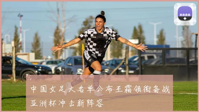 中国女足大名单公布王霜领衔备战亚洲杯冲击新阵容