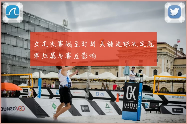 女足决赛战至时刻 关键进球决定冠军归属与赛后影响