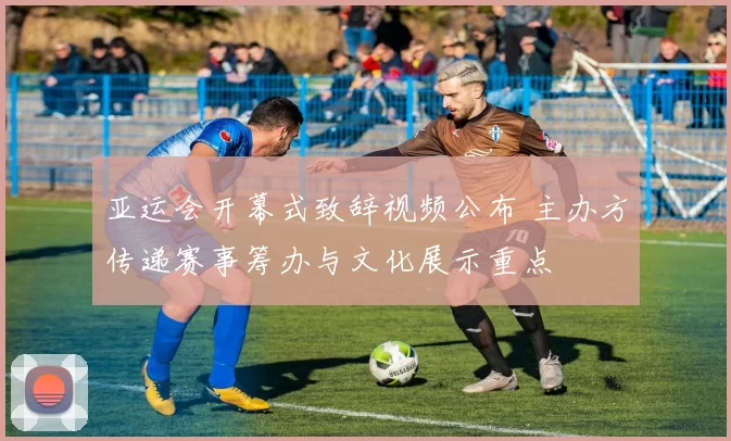 亚运会开幕式致辞视频公布 主办方传递赛事筹办与文化展示重点