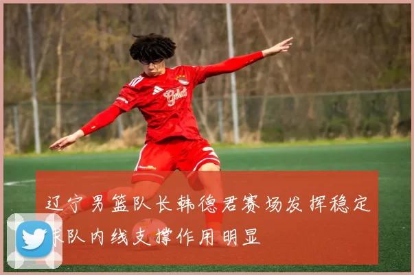 辽宁男篮队长韩德君赛场发挥稳定球队内线支撑作用明显