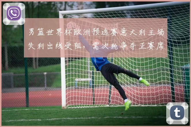男篮世界杯欧洲预选赛意大利主场失利出线受阻，需次轮争夺正赛席位