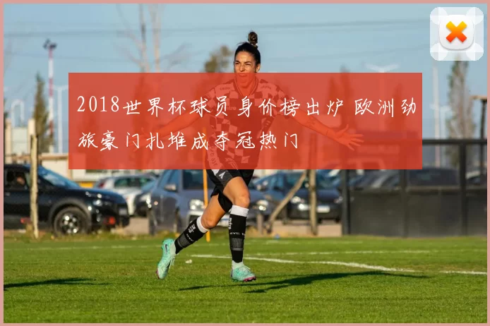 2018世界杯球员身价榜出炉 欧洲劲旅豪门扎堆成夺冠热门