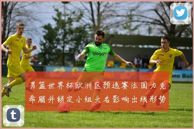 男篮世界杯欧洲区预选赛法国力克希腊并锁定小组头名影响出线形势