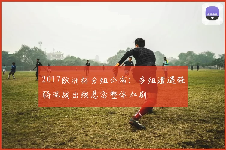 2017欧洲杯分组公布：多组遭遇强弱混战出线悬念整体加剧