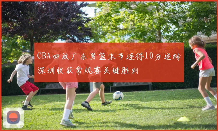 CBA回放广东男篮末节连得10分逆转深圳收获常规赛关键胜利