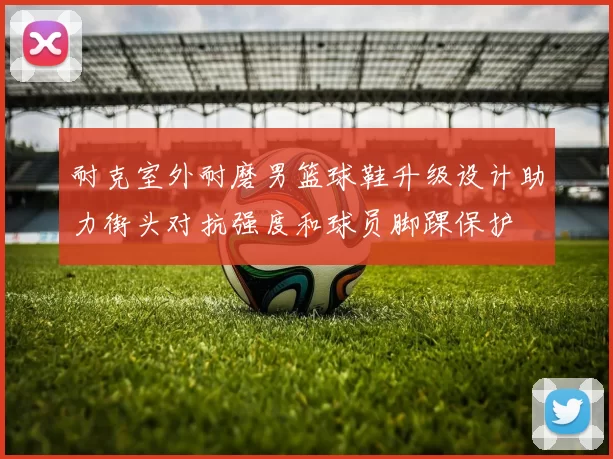 耐克室外耐磨男篮球鞋升级设计助力街头对抗强度和球员脚踝保护