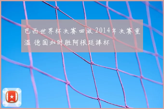 巴西世界杯决赛回放 2014年决赛重温 德国加时胜阿根廷捧杯