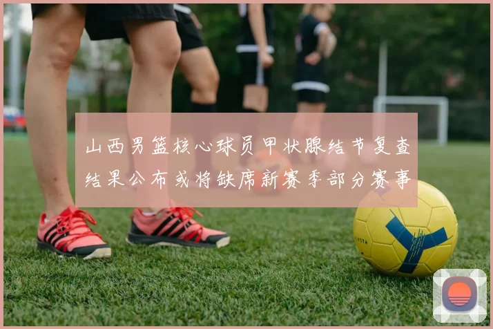 山西男篮核心球员甲状腺结节复查结果公布或将缺席新赛季部分赛事