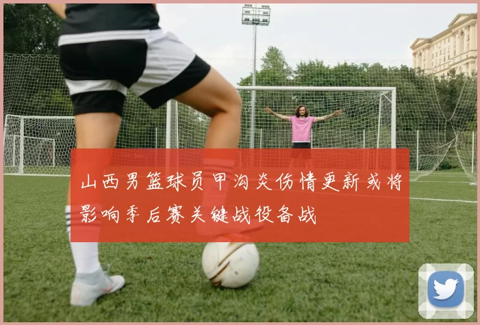 山西男篮球员甲沟炎伤情更新或将影响季后赛关键战役备战