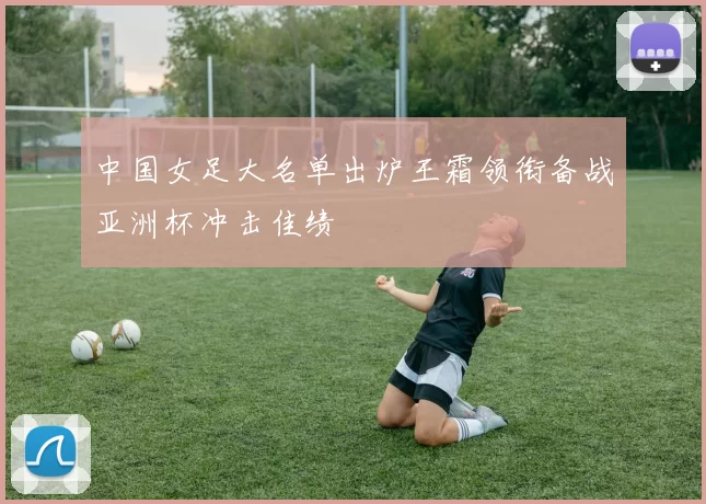 中国女足大名单出炉王霜领衔备战亚洲杯冲击佳绩