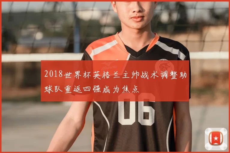 2018世界杯英格兰主帅战术调整助球队重返四强成为焦点