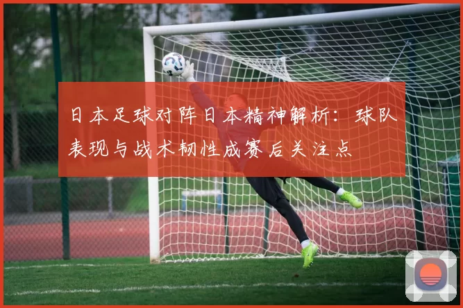 日本足球对阵日本精神解析：球队表现与战术韧性成赛后关注点