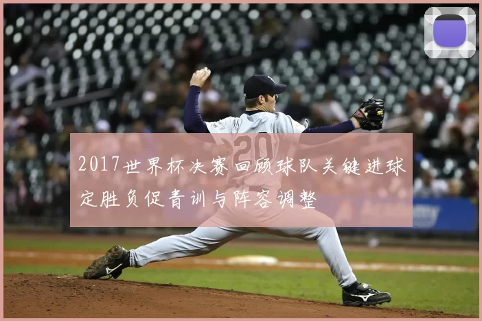 2017世界杯决赛回顾球队关键进球定胜负促青训与阵容调整