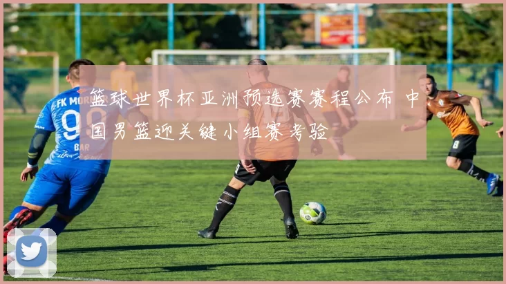 篮球世界杯亚洲预选赛赛程公布 中国男篮迎关键小组赛考验