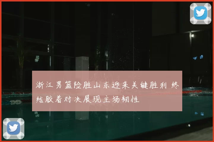 浙江男篮险胜山东迎来关键胜利 终结胶着对决展现主场韧性