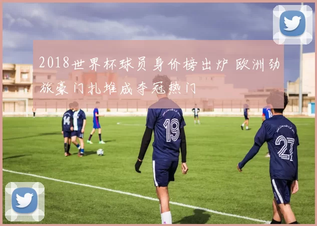 2018世界杯球员身价榜出炉 欧洲劲旅豪门扎堆成夺冠热门