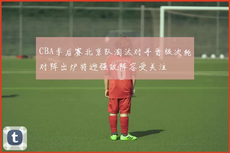 CBA季后赛北京队淘汰对手晋级次轮对阵出炉将迎强敌阵容受关注