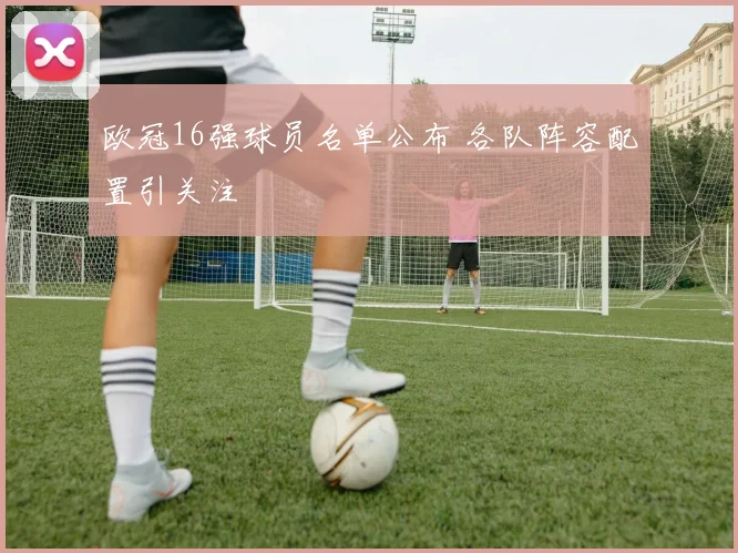 欧冠16强球员名单公布 各队阵容配置引关注