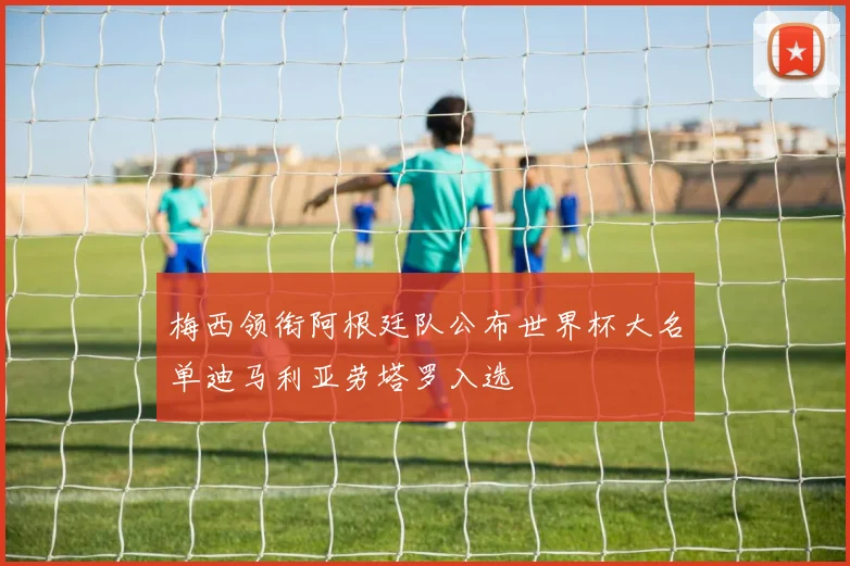 梅西领衔阿根廷队公布世界杯大名单迪马利亚劳塔罗入选