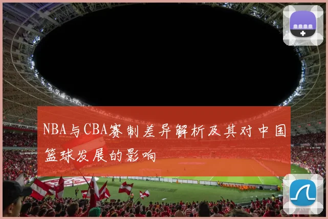 NBA与CBA赛制差异解析及其对中国篮球发展的影响