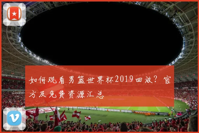 如何观看男篮世界杯2019回放?官方及免费资源汇总