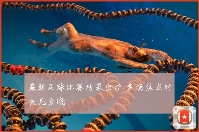 最新足球比赛结果出炉 多场焦点对决见分晓