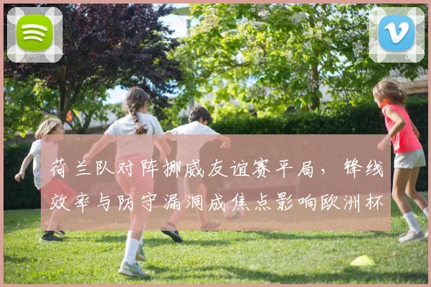 荷兰队对阵挪威友谊赛平局，锋线效率与防守漏洞成焦点影响欧洲杯备战