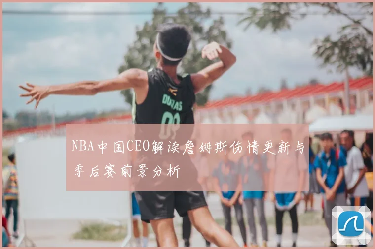 NBA中国CEO解读詹姆斯伤情更新与季后赛前景分析