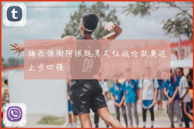 梅西领衔阿根廷男足征战伦敦奥运止步四强