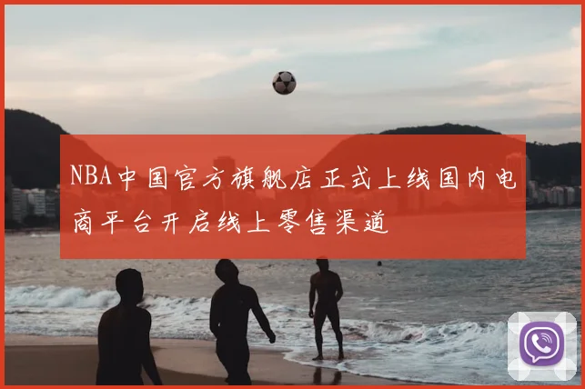 NBA中国官方旗舰店正式上线国内电商平台开启线上零售渠道